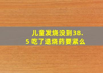 儿童发烧没到38.5 吃了退烧药要紧么